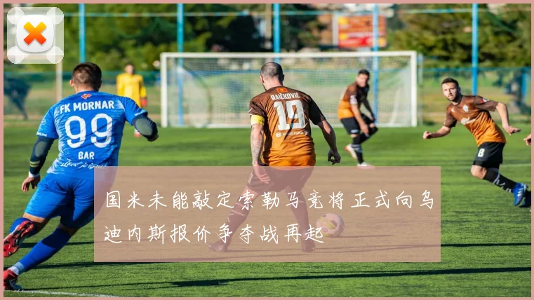 国米未能敲定索勒马竞将正式向乌迪内斯报价争夺战再起