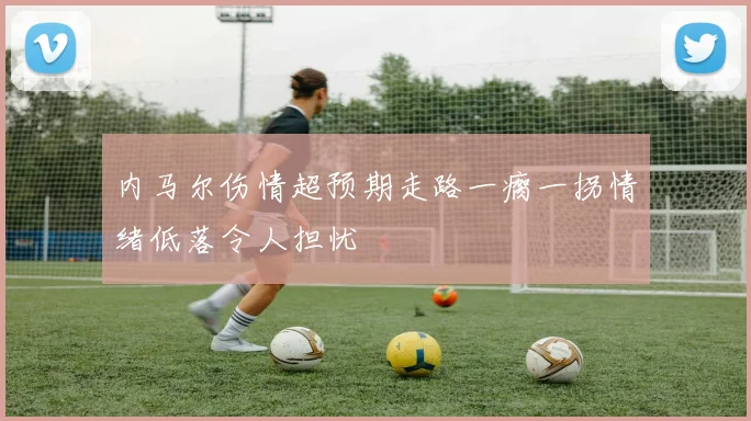 内马尔伤情超预期走路一瘸一拐情绪低落令人担忧