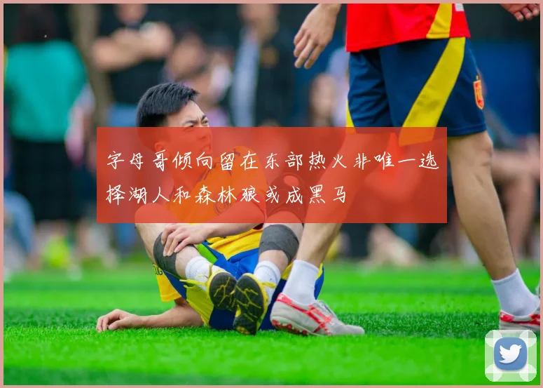 字母哥倾向留在东部热火非唯一选择湖人和森林狼或成黑马