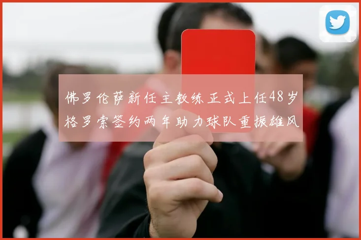 佛罗伦萨新任主教练正式上任48岁格罗索签约两年助力球队重振雄风