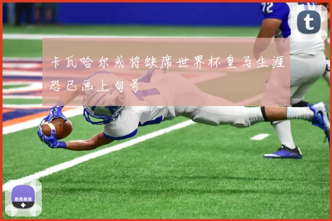 卡瓦哈尔或将缺席世界杯皇马生涯恐已画上句号