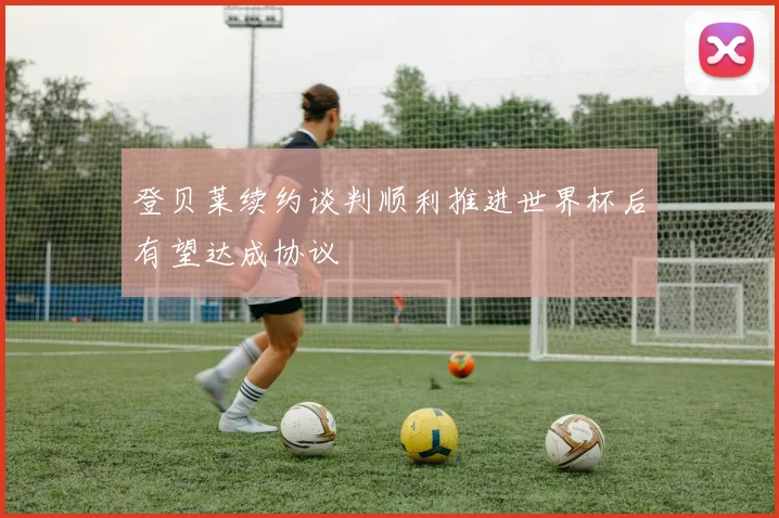 登贝莱续约谈判顺利推进世界杯后有望达成协议