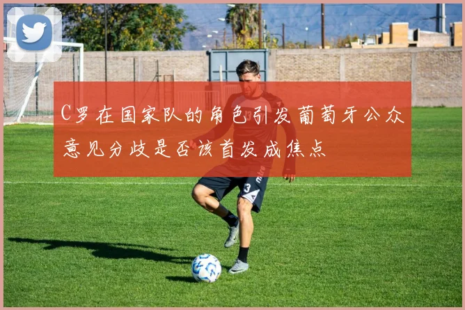 C罗在国家队的角色引发葡萄牙公众意见分歧是否该首发成焦点