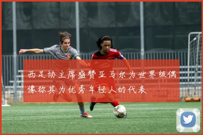西足协主席盛赞亚马尔为世界级偶像称其为优秀年轻人的代表