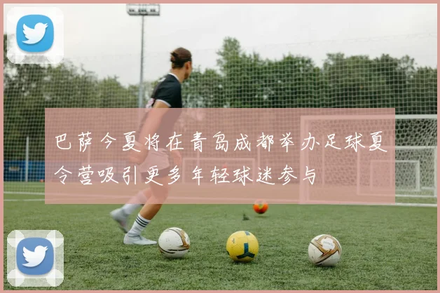 巴萨今夏将在青岛成都举办足球夏令营吸引更多年轻球迷参与