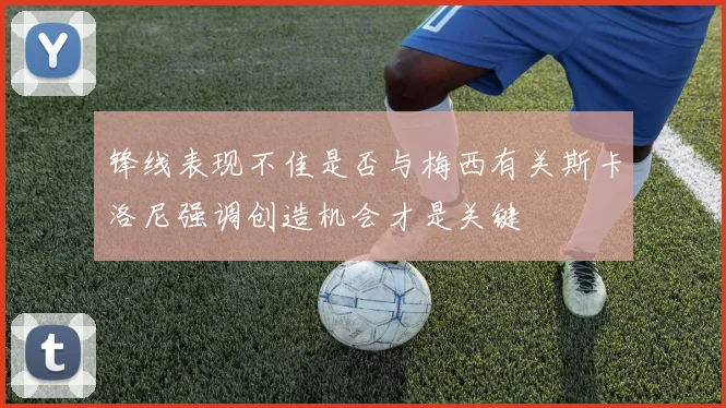 锋线表现不佳是否与梅西有关斯卡洛尼强调创造机会才是关键